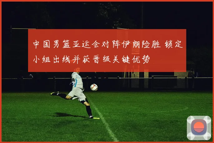 中国男篮亚运会对阵伊朗险胜 锁定小组出线并获晋级关键优势