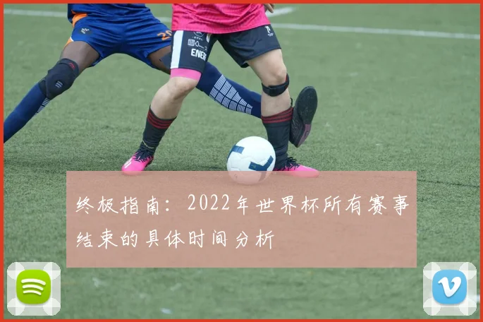 终极指南：2022年世界杯所有赛事结束的具体时间分析