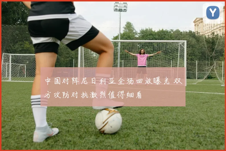 中国对阵尼日利亚全场回放曝光 双方攻防对抗激烈值得细看