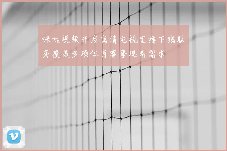 咪咕视频开启高清电视直播下载服务覆盖多项体育赛事观看需求