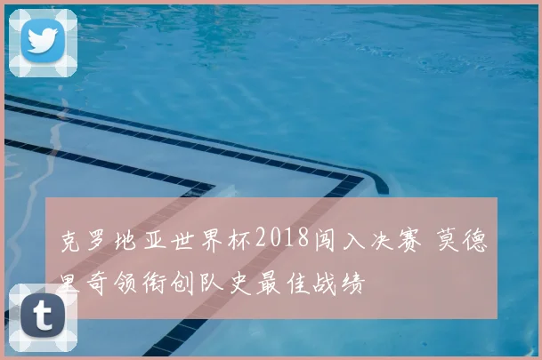 克罗地亚世界杯2018闯入决赛 莫德里奇领衔创队史最佳战绩
