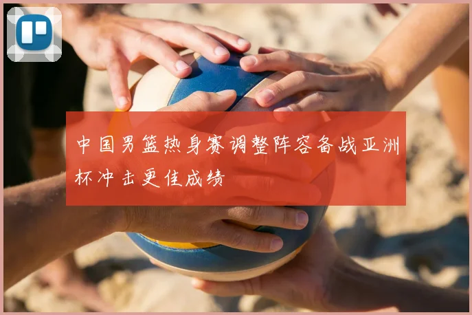 中国男篮热身赛调整阵容备战亚洲杯冲击更佳成绩