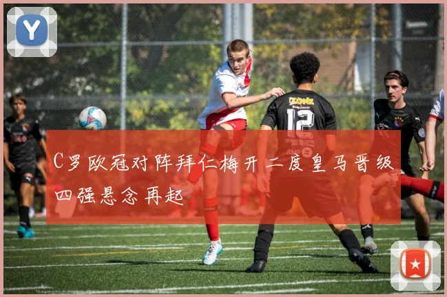 C罗欧冠对阵拜仁梅开二度皇马晋级四强悬念再起