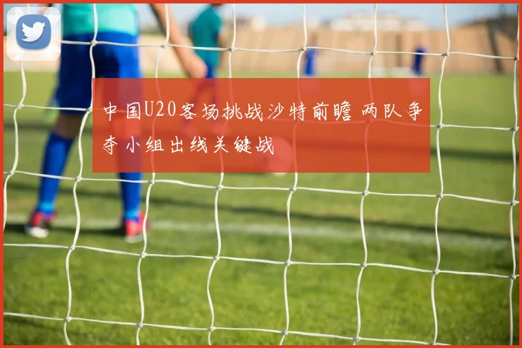 中国U20客场挑战沙特前瞻 两队争夺小组出线关键战