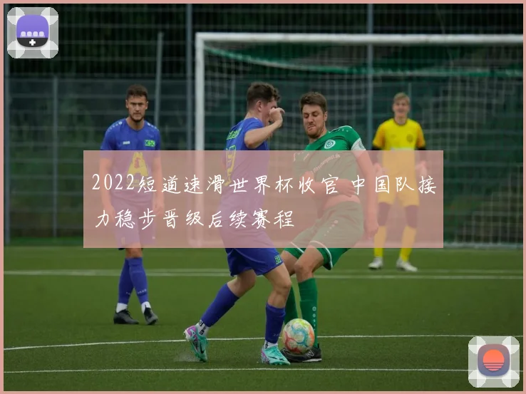 2022短道速滑世界杯收官 中国队接力稳步晋级后续赛程