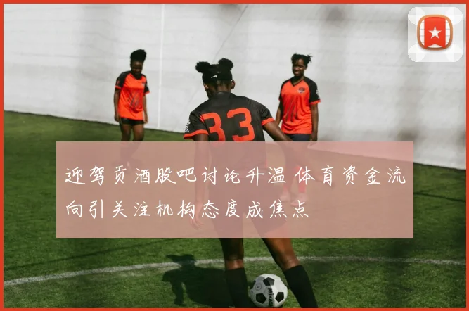 迎驾贡酒股吧讨论升温 体育资金流向引关注机构态度成焦点