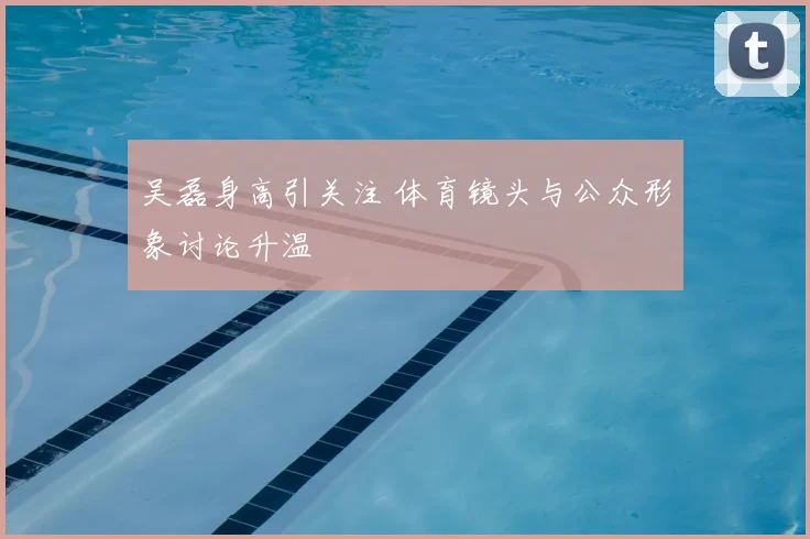 吴磊身高引关注 体育镜头与公众形象讨论升温