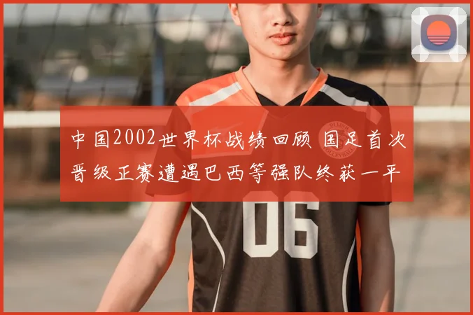 中国2002世界杯战绩回顾 国足首次晋级正赛遭遇巴西等强队终获一平两负