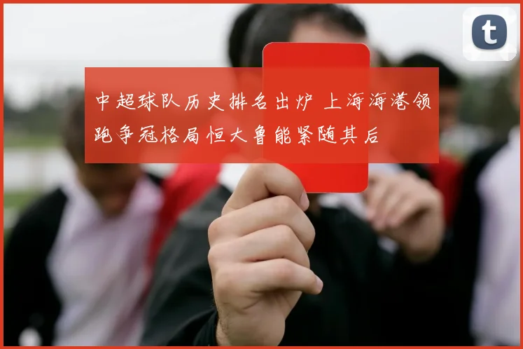中超球队历史排名出炉 上海海港领跑争冠格局恒大鲁能紧随其后