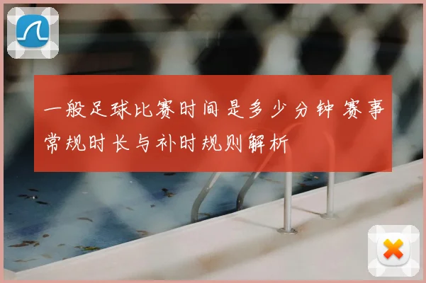 一般足球比赛时间是多少分钟 赛事常规时长与补时规则解析