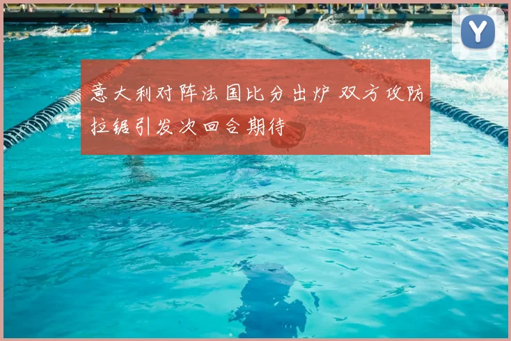 意大利对阵法国比分出炉 双方攻防拉锯引发次回合期待