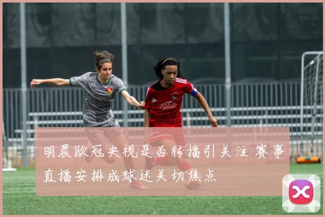 明晨欧冠央视是否转播引关注 赛事直播安排成球迷关切焦点