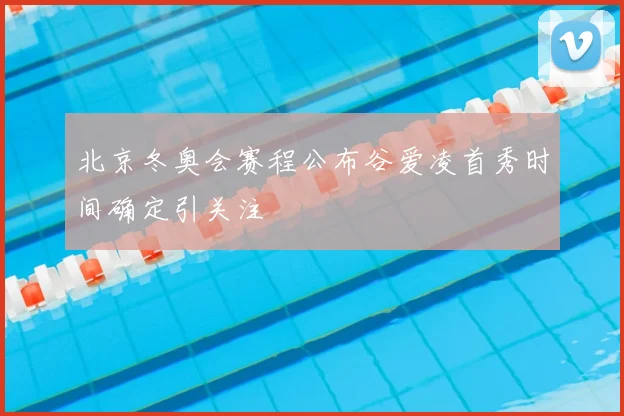 北京冬奥会赛程公布谷爱凌首秀时间确定引关注
