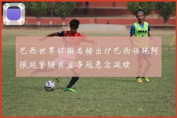 巴西世界杯排名榜出炉巴西领跑阿根廷紧随其后争冠悬念延续