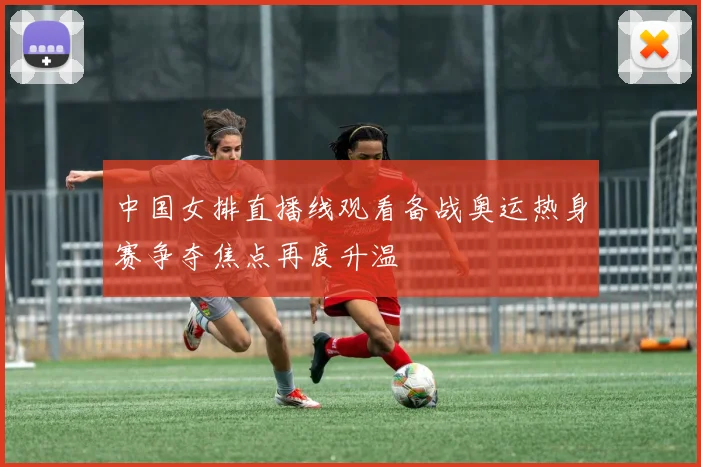 中国女排直播线观看备战奥运热身赛争夺焦点再度升温