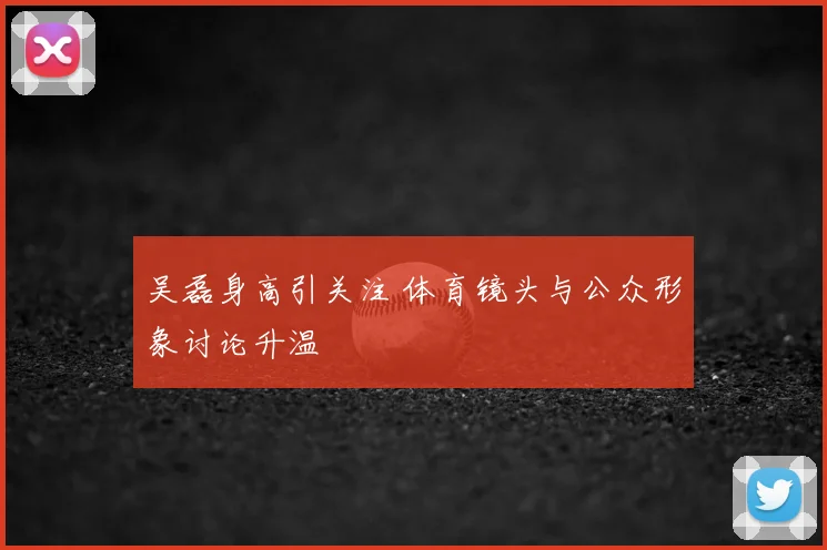 吴磊身高引关注 体育镜头与公众形象讨论升温
