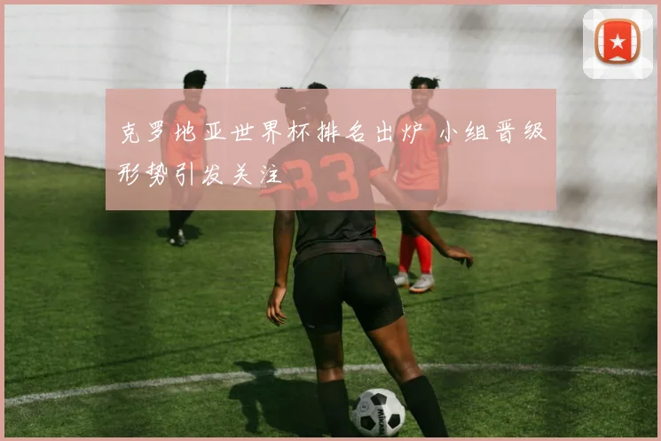 克罗地亚世界杯排名出炉 小组晋级形势引发关注