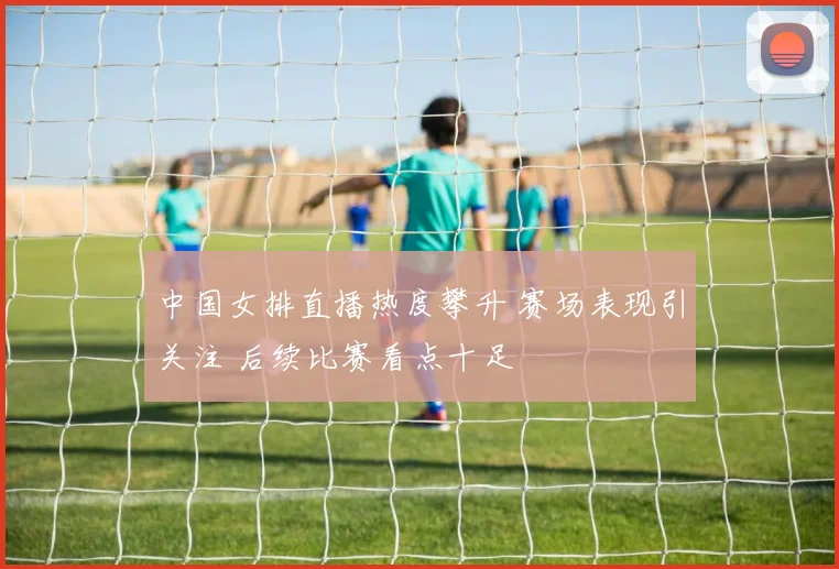 中国女排直播热度攀升 赛场表现引关注 后续比赛看点十足