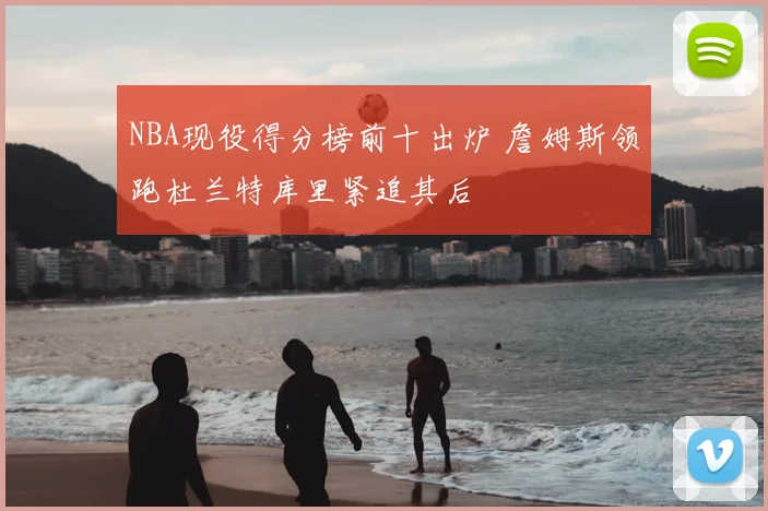 NBA现役得分榜前十出炉 詹姆斯领跑杜兰特库里紧追其后
