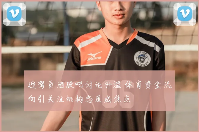迎驾贡酒股吧讨论升温 体育资金流向引关注机构态度成焦点