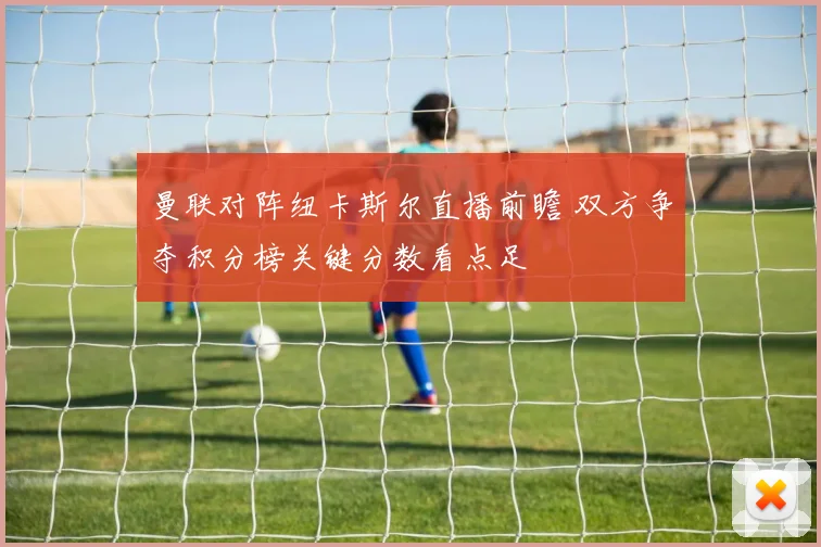 曼联对阵纽卡斯尔直播前瞻 双方争夺积分榜关键分数看点足