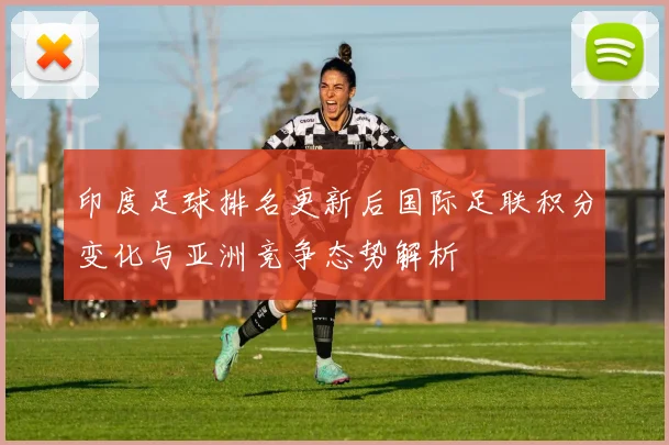 印度足球排名更新后国际足联积分变化与亚洲竞争态势解析
