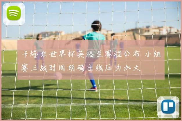卡塔尔世界杯英格兰赛程公布 小组赛三战时间明确出线压力加大