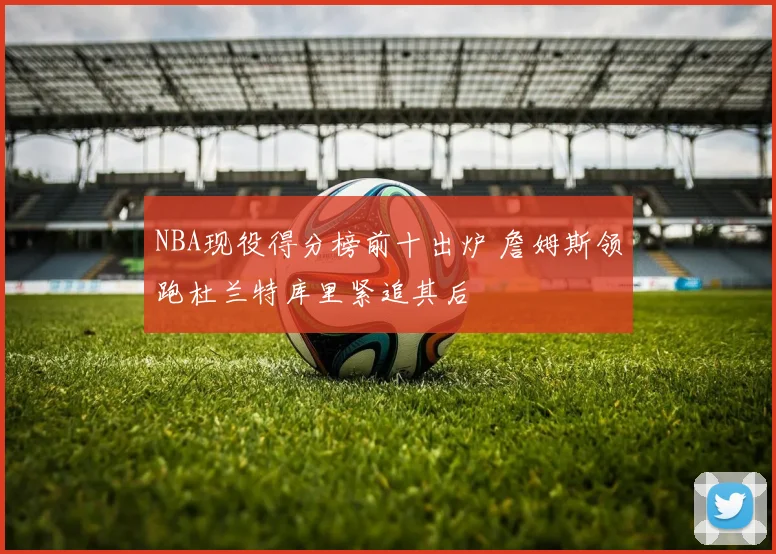 NBA现役得分榜前十出炉 詹姆斯领跑杜兰特库里紧追其后