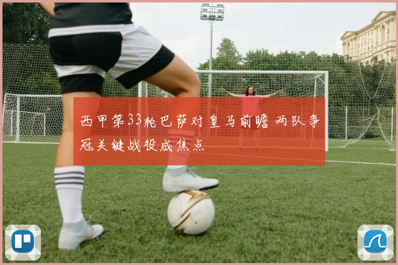 西甲第33轮巴萨对皇马前瞻 两队争冠关键战役成焦点