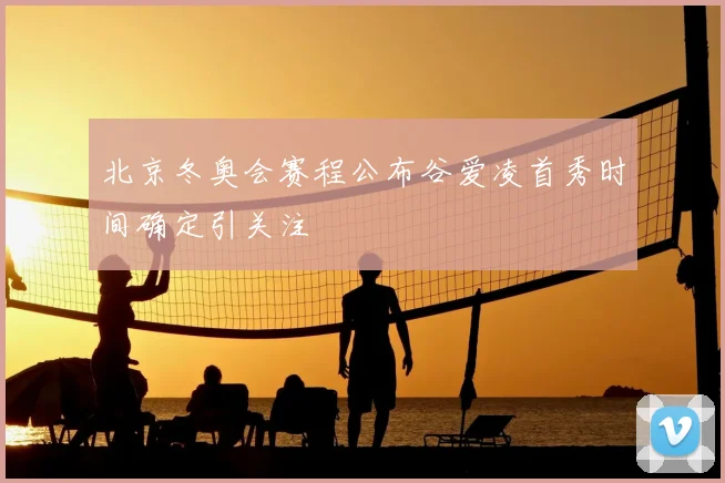 北京冬奥会赛程公布谷爱凌首秀时间确定引关注