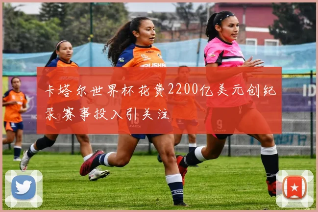 卡塔尔世界杯花费2200亿美元创纪录 赛事投入引关注
