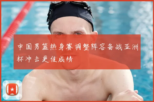 中国男篮热身赛调整阵容备战亚洲杯冲击更佳成绩
