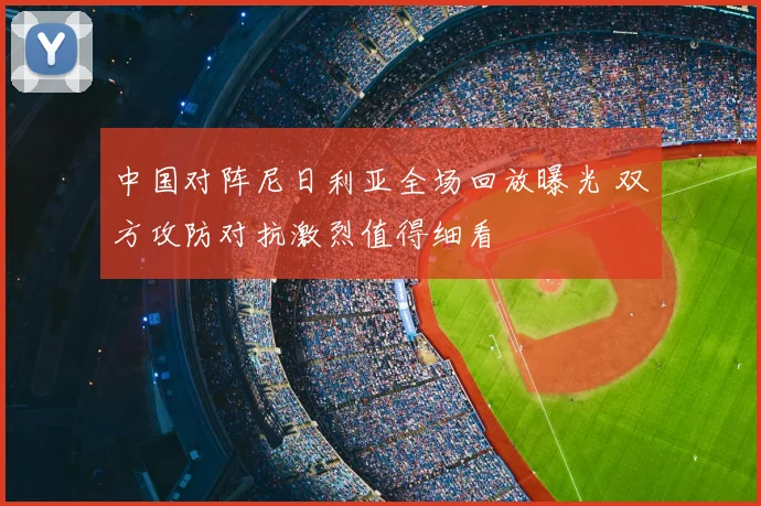 中国对阵尼日利亚全场回放曝光 双方攻防对抗激烈值得细看