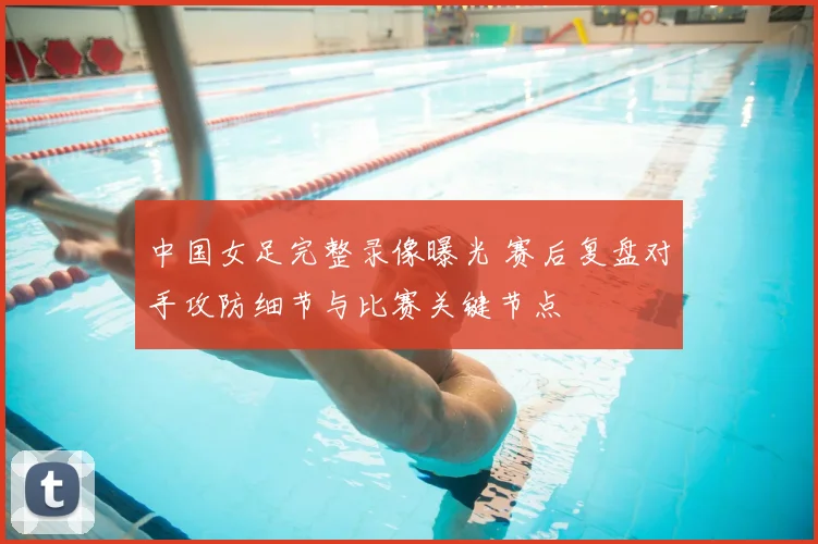 中国女足完整录像曝光 赛后复盘对手攻防细节与比赛关键节点
