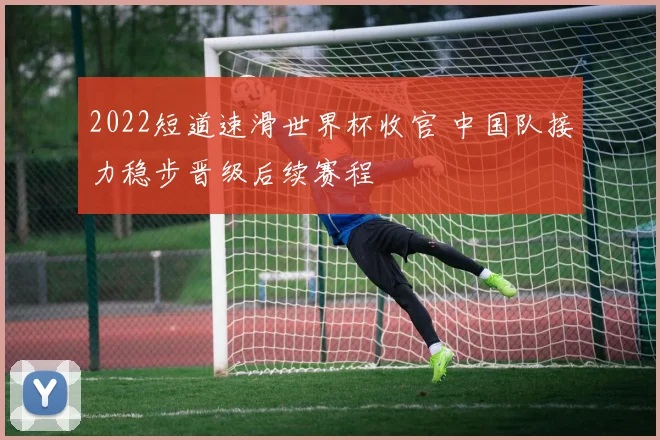 2022短道速滑世界杯收官 中国队接力稳步晋级后续赛程