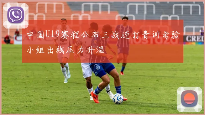 中国U19赛程公布三战连打青训考验小组出线压力升温