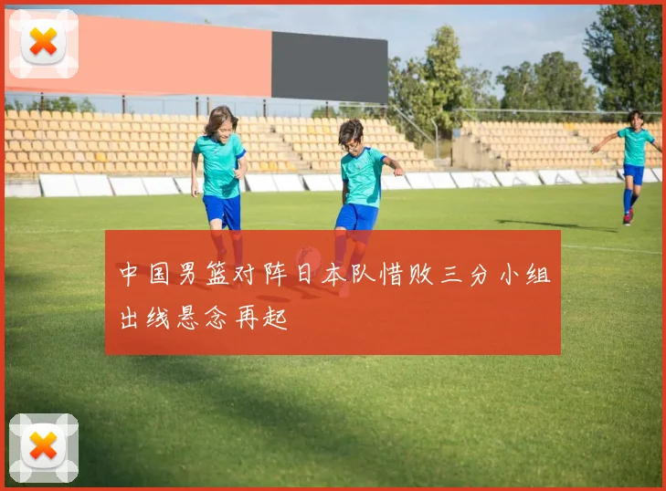 中国男篮对阵日本队惜败三分小组出线悬念再起