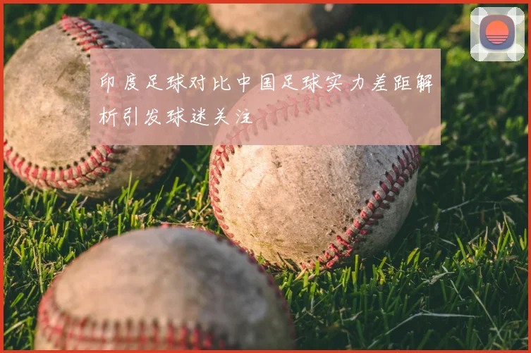 印度足球对比中国足球实力差距解析引发球迷关注