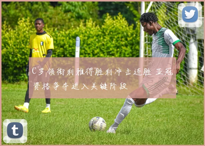 C罗领衔利雅得胜利冲击连胜 亚冠资格争夺进入关键阶段