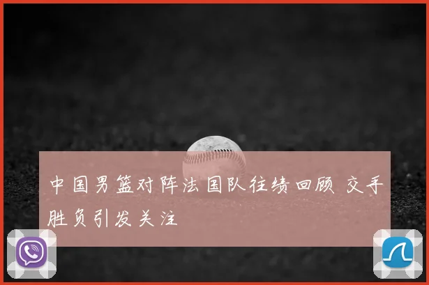 中国男篮对阵法国队往绩回顾 交手胜负引发关注