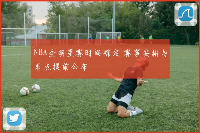 NBA全明星赛时间确定 赛事安排与看点提前公布