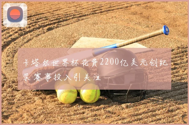 卡塔尔世界杯花费2200亿美元创纪录 赛事投入引关注