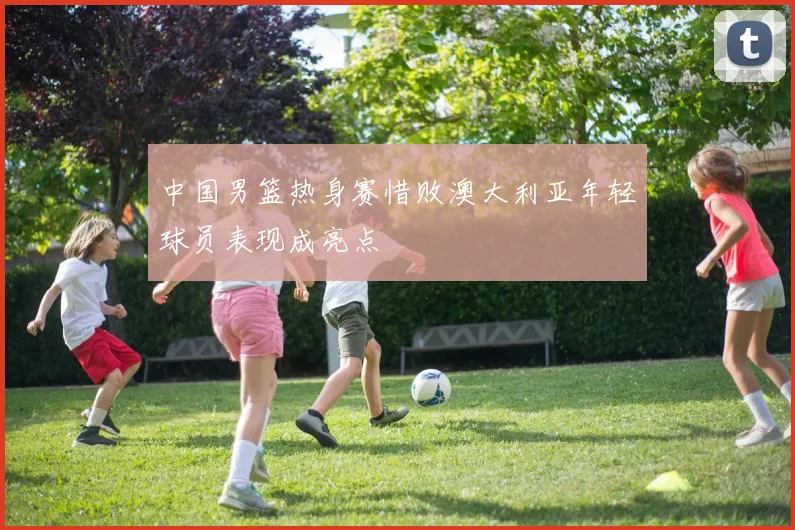中国男篮热身赛惜败澳大利亚年轻球员表现成亮点