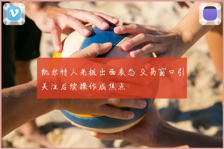 凯尔特人老板出面表态 交易窗口引关注后续操作成焦点