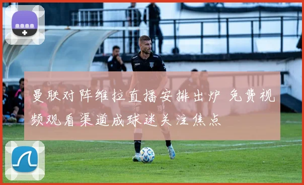 曼联对阵维拉直播安排出炉 免费视频观看渠道成球迷关注焦点