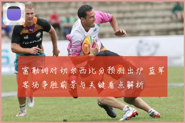 富勒姆对切尔西比分预测出炉 蓝军客场争胜前景与关键看点解析