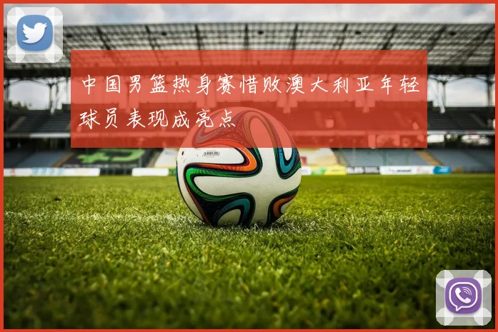 中国男篮热身赛惜败澳大利亚年轻球员表现成亮点