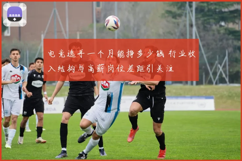 电竞选手一个月能挣多少钱 行业收入结构与高薪岗位差距引关注