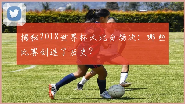 揭秘2018世界杯大比分场次：哪些比赛创造了历史？