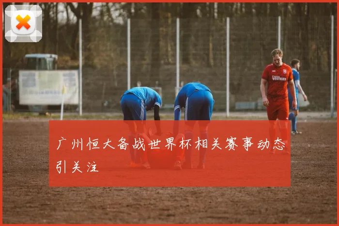 广州恒大备战世界杯相关赛事动态引关注